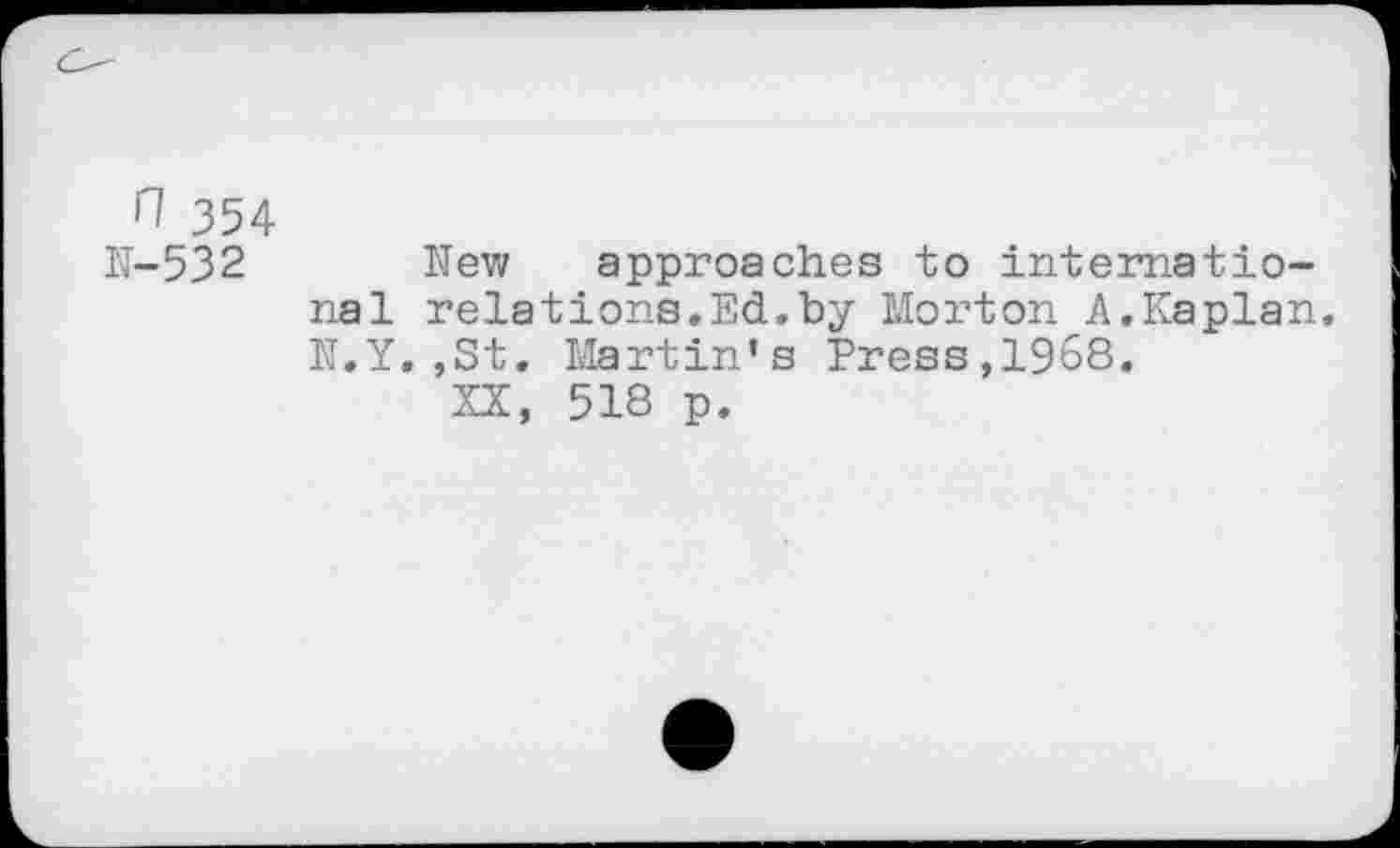 ﻿ri 354
N-532 Hew approaches to international relations,Ed.by Morton A.Kaplan. N.Y.,St. Martin’s Press,1968.
XX, 518 p.